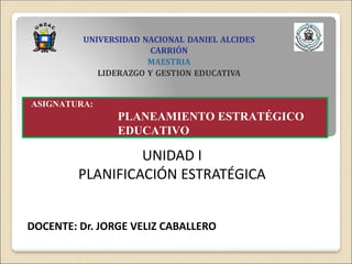 ASIGNATURA:
PLANEAMIENTO ESTRATÉGICO
EDUCATIVO
DOCENTE: Dr. JORGE VELIZ CABALLERO
UNIVERSIDAD NACIONAL DANIEL ALCIDES
CARRIÓN
MAESTRIA
LIDERAZGO Y GESTION EDUCATIVA
UNIDAD I
PLANIFICACIÓN ESTRATÉGICA
 