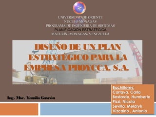 UNIVERSIDAD DE ORIENTEUNIVERSIDAD DE ORIENTE
NUCLEO MONAGASNUCLEO MONAGAS
PROGRAMA DE INGENIERIA DE SISTEMASPROGRAMA DE INGENIERIA DE SISTEMAS
PLANIFICACIÓN ESTRATÉGICA
MATURÍN- MONAGAS- VENEZUELAMATURÍN- MONAGAS- VENEZUELA
Ing. Msc. Yamila Gascón
DISEÑO DE UN PLAN
ESTRATÉGICO PARA LA
EMPRESA PROYCCA, S.A.
 