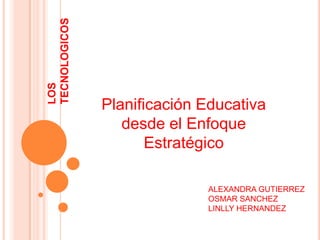 LOS TECNOLOGICOS Planificación Educativa desde el Enfoque Estratégico ALEXANDRA GUTIERREZ OSMAR SANCHEZ LINLLY HERNANDEZ 