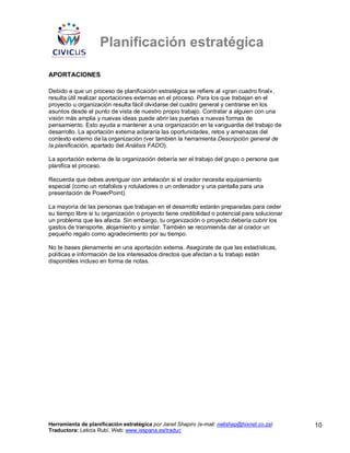 Planificación estratégica

APORTACIONES

Debido a que un proceso de planificación estratégica se refiere al «gran cuadro final»,
resulta útil realizar aportaciones externas en el proceso. Para los que trabajan en el
proyecto u organización resulta fácil olvidarse del cuadro general y centrarse en los
asuntos desde el punto de vista de nuestro propio trabajo. Contratar a alguien con una
visión más amplia y nuevas ideas puede abrir las puertas a nuevas formas de
pensamiento. Esto ayuda a mantener a una organización en la vanguardia del trabajo de
desarrollo. La aportación externa aclararía las oportunidades, retos y amenazas del
contexto externo de la organización (ver también la herramienta Descripción general de
la planificación, apartado del Análisis FADO).

La aportación externa de la organización debería ser el trabajo del grupo o persona que
planifica el proceso.

Recuerda que debes averiguar con antelación si el orador necesita equipamiento
especial (como un rotafolios y rotuladores o un ordenador y una pantalla para una
presentación de PowerPoint).

La mayoría de las personas que trabajan en el desarrollo estarán preparadas para ceder
su tiempo libre si tu organización o proyecto tiene credibilidad o potencial para solucionar
un problema que les afecta. Sin embargo, tu organización o proyecto debería cubrir los
gastos de transporte, alojamiento y similar. También se recomienda dar al orador un
pequeño regalo como agradecimiento por su tiempo.

No te bases plenamente en una aportación externa. Asegúrate de que las estadísticas,
políticas e información de los interesados directos que afectan a tu trabajo están
disponibles incluso en forma de notas.




Herramienta de planificación estratégica por Janet Shapiro (e-mail: nellshap@hixnet.co.za)     10
Traductora: Leticia Rubí. Web: www.iespana.es/traduc
 