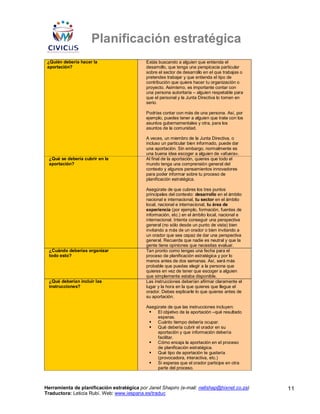 Planificación estratégica
 ¿Quién debería hacer la                    Estás buscando a alguien que entienda el
 aportación?                                desarrollo, que tenga una perspicacia particular
                                            sobre el sector de desarrollo en el que trabajas o
                                            pretendes trabajar y que entienda el tipo de
                                            contribución que quiere hacer tu organización o
                                            proyecto. Asimismo, es importante contar con
                                            una persona autoritaria – alguien respetable para
                                            que el personal y la Junta Directiva lo tomen en
                                            serio.

                                            Podrías contar con más de una persona. Así, por
                                            ejemplo, puedes tener a alguien que trate con los
                                            asuntos gubernamentales y otra, para los
                                            asuntos de la comunidad.

                                            A veces, un miembro de la Junta Directiva, o
                                            incluso un particular bien informado, puede dar
                                            una aportación. Sin embargo, normalmente es
                                            una buena idea escoger a alguien de «afuera».
 ¿Qué se debería cubrir en la               Al final de la aportación, quieres que todo el
 aportación?                                mundo tenga una comprensión general del
                                            contexto y algunos pensamientos innovadores
                                            para poder informar sobre tu proceso de
                                            planificación estratégica.

                                            Asegúrate de que cubres los tres puntos
                                            principales del contexto: desarrollo en el ámbito
                                            nacional e internacional, tu sector en el ámbito
                                            local, nacional e internacional, tu área de
                                            experiencia (por ejemplo, formación, fuentes de
                                            información, etc.) en el ámbito local, nacional e
                                            internacional. Intenta conseguir una perspectiva
                                            general (no sólo desde un punto de vista) bien
                                            invitando a más de un orador o bien invitando a
                                            un orador que sea capaz de dar una perspectiva
                                            general. Recuerda que nadie es neutral y que la
                                            gente tiene opiniones que necesitas evaluar.
 ¿Cuándo deberías organizar                 Tan pronto como tengas una fecha para el
 todo esto?                                 proceso de planificación estratégica y por lo
                                            menos antes de dos semanas. Así, será más
                                            probable que puedas elegir a la persona que
                                            quieres en vez de tener que escoger a alguien
                                            que simplemente estaba disponible.
 ¿Qué deberían incluir las                  Las instrucciones deberían afirmar claramente el
 instrucciones?                             lugar y la hora en la que quieres que llegue el
                                            orador. Debes explicarle lo que quieres antes de
                                            su aportación.

                                            Asegúrate de que las instrucciones incluyen:
                                                 El objetivo de la aportación –qué resultado
                                                 esperas.
                                                 Cuánto tiempo debería ocupar.
                                                 Qué debería cubrir el orador en su
                                                 aportación y que información debería
                                                 facilitar.
                                                 Cómo encaja la aportación en el proceso
                                                 de planificación estratégica.
                                                 Qué tipo de aportación te gustaría
                                                 (provocadora, interactiva, etc.)
                                                 Si esperas que el orador participe en otra
                                                 parte del proceso.



Herramienta de planificación estratégica por Janet Shapiro (e-mail: nellshap@hixnet.co.za)       11
Traductora: Leticia Rubí. Web: www.iespana.es/traduc
 