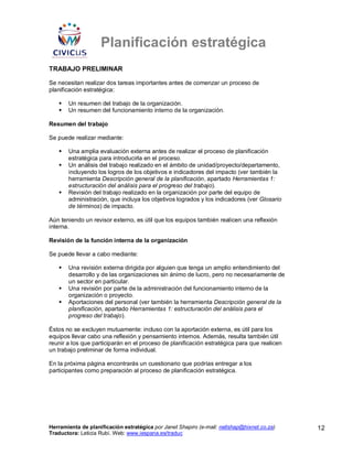 Planificación estratégica
TRABAJO PRELIMINAR

Se necesitan realizar dos tareas importantes antes de comenzar un proceso de
planificación estratégica:

       Un resumen del trabajo de la organización.
       Un resumen del funcionamiento interno de la organización.

Resumen del trabajo

Se puede realizar mediante:

       Una amplia evaluación externa antes de realizar el proceso de planificación
       estratégica para introducirla en el proceso.
       Un análisis del trabajo realizado en el ámbito de unidad/proyecto/departamento,
       incluyendo los logros de los objetivos e indicadores del impacto (ver también la
       herramienta Descripción general de la planificación, apartado Herramientas 1:
       estructuración del análisis para el progreso del trabajo).
       Revisión del trabajo realizado en la organización por parte del equipo de
       administración, que incluya los objetivos logrados y los indicadores (ver Glosario
       de términos) de impacto.

Aún teniendo un revisor externo, es útil que los equipos también realicen una reflexión
interna.

Revisión de la función interna de la organización

Se puede llevar a cabo mediante:

       Una revisión externa dirigida por alguien que tenga un amplio entendimiento del
       desarrollo y de las organizaciones sin ánimo de lucro, pero no necesariamente de
       un sector en particular.
       Una revisión por parte de la administración del funcionamiento interno de la
       organización o proyecto.
       Aportaciones del personal (ver también la herramienta Descripción general de la
       planificación, apartado Herramientas 1: estructuración del análisis para el
       progreso del trabajo).

Éstos no se excluyen mutuamente: incluso con la aportación externa, es útil para los
equipos llevar cabo una reflexión y pensamiento internos. Además, resulta también útil
reunir a los que participarán en el proceso de planificación estratégica para que realicen
un trabajo preliminar de forma individual.

En la próxima página encontrarás un cuestionario que podrías entregar a los
participantes como preparación al proceso de planificación estratégica.




Herramienta de planificación estratégica por Janet Shapiro (e-mail: nellshap@hixnet.co.za)   12
Traductora: Leticia Rubí. Web: www.iespana.es/traduc
 