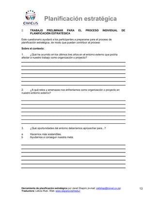 Planificación estratégica
Ξ      TRABAJO PRELIMINAR PARA                     EL     PROCESO        INDIVIDUAL          DE
       PLANIFICACIÓN ESTRATÉGICA

Este cuestionario ayudará a los participantes a prepararse para el proceso de
planificación estratégica, de modo que puedan contribuir al proceso

Sobre el contexto:

1.      ¿Qué ha ocurrido en los últimos tres años en el entorno externo que podría
afectar a nuestro trabajo como organización o proyecto?




2.     ¿A qué retos y amenazas nos enfrentamos como organización o proyecto en
nuestro entorno externo?




3.     ¿Qué oportunidades del entorno deberíamos aprovechar para...?

a      Hacernos más sostenibles.
b      Ayudarnos a conseguir nuestra meta.




Herramienta de planificación estratégica por Janet Shapiro (e-mail: nellshap@hixnet.co.za)        13
Traductora: Leticia Rubí. Web: www.iespana.es/traduc
 