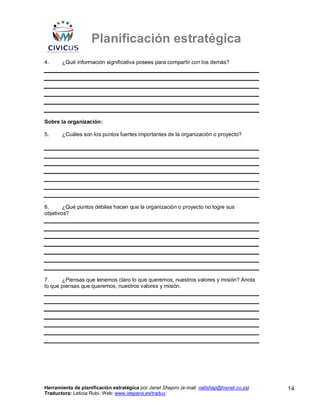 Planificación estratégica
4.     ¿Qué información significativa posees para compartir con los demás?




Sobre la organización:

5.     ¿Cuáles son los puntos fuertes importantes de la organización o proyecto?




6.      ¿Qué puntos débiles hacen que la organización o proyecto no logre sus
objetivos?




7.     ¿Piensas que tenemos claro lo que queremos, nuestros valores y misión? Anota
lo que piensas que queremos, nuestros valores y misión.




Herramienta de planificación estratégica por Janet Shapiro (e-mail: nellshap@hixnet.co.za)   14
Traductora: Leticia Rubí. Web: www.iespana.es/traduc
 