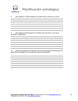Planificación estratégica

8.     ¿Qué objetivos no hemos logrado en los últimos dos o tres años y por qué?




9.    ¿Qué objetivos hemos logrado en los últimos dos o tres años y qué nos ha
ayudado a conseguirlos?




10.     ¿Cuál es el resultado más importante que te gustaría obtener de este proceso de
planificación estratégica? ¿Por qué piensas que es tan importante?




Herramienta de planificación estratégica por Janet Shapiro (e-mail: nellshap@hixnet.co.za)   15
Traductora: Leticia Rubí. Web: www.iespana.es/traduc
 