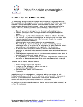Planificación estratégica

PLANIFICACIÓN DE LA AGENDA / PROCESO

Ya has resuelto la duración, los participantes, las aportaciones y el trabajo preliminar.
Has establecido prioridades para reunir al personal adecuado, la información que vas a
compartir y todo el mundo sabe el tiempo necesario para el proceso. Ahora estás
preparado para planificar el proceso actual y sabes cómo trazar la agenda. Lo harías
como si estuvieras planificando un taller. Lo importante que debes recordar es:

       Saber lo que quieres conseguir y tener claro los resultados del proceso.
       Saber lo que hay que cubrir para lograr esos resultados y saber los pasos a
       seguir.
       Saber con qué asuntos adicionales necesitas trabajar en el tiempo disponible.
       Dar prioridad. Por ejemplo, no permitas que se discuta durante sólo media hora
       los valores y objetivos del proceso y dos horas para discutir si se necesita
       personal administrativo adicional.
       Sé flexible, pero comprométete dentro del tiempo establecido.
       Asegúrate de que alguien se encarga de anotar lo que se dice y, lo más
       importante, lo que se acuerda. Esto no significa que se tenga que anotar palabra
       por palabra, sino sólo las discusiones importantes y las decisiones.
       SI decides utilizar un facilitador externo (que es lo que recomendamos),
       asegúrate de que alguien se ocupa de presidir cada sesión y que está capacitado
       para ello.
       Realiza pasos que involucren a todos los participantes–-necesitas que la gente te
       acompañe, no simplemente realizar la tarea—.
       Si has pedido que se realice un trabajo preliminar, asegúrate de que esto se tiene
       en cuenta en la agenda para que la gente sienta que se valoran sus esfuerzos.

Teniendo esto en cuenta, el equipo debería:

       Trazar una agenda para todo el proceso.
       Dividirla por día, por ejemplo, día uno, día dos, etc.
       Localizar las responsabilidades.
       Hacer circular la agenda para comentarios.
       Finalizarla.

Si estás usando un facilitador externo, trabaja en la agenda con él o ella. Al final,
instrúyelo/a cuidadosamente. Crea un borrador en el que inmiscuirlo/a y observa si se
tratan los asuntos mencionados anteriormente. Como cliente, tienes derecho a
cuestionar la agenda y mostrar las preocupaciones que tengas.

En el apartado de Ejemplos encontrarás una agenda para la planificación estratégica de
un taller de cuatro días.




Herramienta de planificación estratégica por Janet Shapiro (e-mail: nellshap@hixnet.co.za)   16
Traductora: Leticia Rubí. Web: www.iespana.es/traduc
 