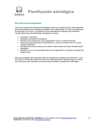Planificación estratégica

 Recorrido de los antecedentes

 Para que tu proceso de planificación estratégica vaya bien, necesitas incluir ciertos episodios
 de los antecedentes para «establecer el estado» de tu planificación. Sin ellos, la planificación
 tendría lugar en un vacío. Los episodios de los antecedentes constituyen los momentos
 iniciales del proceso de planificación estratégica e incluyen:

         Aportación—discusión.
         Aclaración del análisis del problema.
         Revisión de los programas y de la organización como un sistema funcional.
         Aclaración de los parámetros de planificación—¿cuál es el amplio marco en el que
         vamos a planificar?
         Identificar los asuntos críticos que se deben tratar durante el proceso de planificación
         estratégica.
         Sintetizar—reunir los aprendizajes clave de la organización o proyecto que surgen del
         trabajo inicial.


 Deberías completar este paso del proceso de planificación estratégica al final del día 1 como
 muy tarde si se trata de un taller de cuatro días. Alternativamente, podrías dirigir una sesión
 de un día para cubrir todo esto una semana antes del taller de planificación estratégica.




Herramienta de planificación estratégica por Janet Shapiro (e-mail: nellshap@hixnet.co.za)          17
Traductora: Leticia Rubí. Web: www.iespana.es/traduc
 