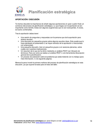 Planificación estratégica
 APORTACIÓN / DISCUSIÓN

 Ya hemos discutido la importancia de añadir algunas aportaciones al «gran cuadro final» al
 comienzo del proceso de planificación estratégica. Lo que hagas con la aportación es tan
 importante como tenerla. Éstas son algunas sugerencias que no son excluyentes. A veces,
 es bueno combinarlas.

 Tras la aportación debes tener:

         Una sesión de preguntas y respuestas con la persona que da la aportación para
         aclarar asuntos.
         Una discusión en pequeños grupos sobre algunos asuntos clave. Esto puede que lo
         haya planteado el presentador o se hayan extraído de la aportación o mencionado
         con anterioridad.
         Una pequeña discusión, bien en pequeños grupos o en sesiones plenarias, sobre
         cuáles son nuestras implicaciones.
         Un resumen de lo que se ha dicho mediante un análisis PEST (ver Glosario de
         términos). Para ver cómo se realiza un análisis PEST ir a la herramienta Descripción
         general de la planificación).
         Un proceso de aclaración sobre el problema que estás tratando con tu trabajo (para
         más información, ir a la siguiente página).

 Merece la pena invertir la primera mañana del proceso de planificación estratégica en esta
 discusión, ya que supone la base para el resto del taller.




Herramienta de planificación estratégica por Janet Shapiro (e-mail: nellshap@hixnet.co.za)      18
Traductora: Leticia Rubí. Web: www.iespana.es/traduc
 