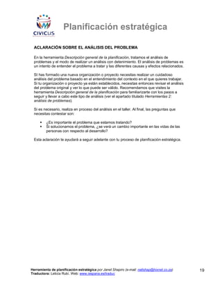 Planificación estratégica

 ACLARACIÓN SOBRE EL ANÁLISIS DEL PROBLEMA

 En la herramienta Descripción general de la planificación, tratamos el análisis de
 problemas y el modo de realizar un análisis con detenimiento. El análisis de problemas es
 un intento de entender el problema a tratar y las diferentes causas y efectos relacionados.

 SI has formado una nueva organización o proyecto necesitas realizar un cuidadoso
 análisis del problema basado en el entendimiento del contexto en el que quieres trabajar.
 Si tu organización o proyecto ya están establecidos, necesitas entonces revisar el análisis
 del problema original y ver lo que puede ser válido. Recomendamos que visites la
 herramienta Descripción general de la planificación para familiarizarte con los pasos a
 seguir y llevar a cabo este tipo de análisis (ver el apartado titulado Herramientas 2:
 análisis de problemas).

 Si es necesario, realiza en proceso del análisis en el taller. Al final, las preguntas que
 necesitas contestar son:

         ¿Es importante el problema que estamos tratando?
         Si solucionamos el problema, ¿se verá un cambio importante en las vidas de las
         personas con respecto al desarrollo?

 Esta aclaración te ayudará a seguir adelante con tu proceso de planificación estratégica.




Herramienta de planificación estratégica por Janet Shapiro (e-mail: nellshap@hixnet.co.za)     19
Traductora: Leticia Rubí. Web: www.iespana.es/traduc
 