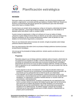Planificación estratégica

 REVISIÓN

 Este paso implica una revisión del trabajo ya realizado y de cómo funciona el sistema del
 proyecto u organización. La revisión permite que realices un Análisis FADO (ver Glosario de
 términos y la herramienta Descripción general de la planificación para más información
 sobre cómo hacer un Análisis FADO).

 Cuando haces una revisión de los programas, te fijas en el impacto y efectividad del trabajo
 que estás realizando. ¿Causa alguna influencia? (esto se plantea con más detalle en el
 apartado sobre cómo llevar a cabo un Análisis FADO).

 Cuando revisas la organización, te fijas en la eficacia en la que se realiza el trabajo.
 ¿Hacemos nuestro trabajo de forma eficaz en relación con el coste y para que produzca los
 máximos resultados con las mínimas aportaciones posibles? (esto se plantea con más
 detalle en la herramienta Seguimiento y evaluación).

 Para ver una introducción sobre el proceso de revisión, dirígete al apartado sobre trabajo
 preliminar descrito anteriormente.

 Aquí nos preocupamos más sobre cómo se procesa el trabajo preliminar durante el proceso
 de planificación estratégica.

 Una vez que se ha procesado el trabajo preliminar, reúnelo usando una técnica como el
 Análisis FADO.

       Programas

       Necesitas asegurar que el trabajo preliminar realizado sobre el impacto y efectividad de
       tus programas se comparta en el taller o entre los relacionados en el proceso, ya que
       constituye los antecedentes esenciales para el proceso de planificación estratégica.
       Dependiendo de la forma en la que se realice el trabajo preliminar, tendrás que decidir
       hacer lo siguiente (no son necesariamente excluyentes, sino que se puede usar más de
       una sugerencia):

         Si has seguido la ruta de una evaluación externa, deja al evaluador externo que
         presente un resumen de sus conclusiones y recomendaciones para la discusión. Se
         recomienda que los participantes lean el informe escrito con anterioridad.
         Si el evaluador ya ha hecho una presentación, enfoca la discusión entorno a las
         conclusiones y recomendaciones que han surgido durante el proceso de planificación
         estratégica. La organización o proyecto necesita alcanzar un acuerdo sobre las
         conclusiones y recomendaciones.
         SI las unidades, departamentos, proyectos o programas de una organización han
         hecho su propia revisión de progreso del trabajo (usando algún tipo de herramienta
         para estructurar el análisis del progreso del trabajo facilitado en la herramienta
         Descripción general de la planificación), dales una oportunidad para presentar el
         resultado de sus deliberaciones. Se debería agregar cualquier tipo de trabajo
         individual que se haya realizado para que la unidad, proyecto o departamento se
         prepare para la presentación.



Herramienta de planificación estratégica por Janet Shapiro (e-mail: nellshap@hixnet.co.za)        20
Traductora: Leticia Rubí. Web: www.iespana.es/traduc
 