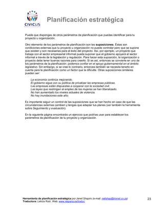 Planificación estratégica

 Puede que dispongas de otros parámetros de planificación que puedas identificar para tu
 proyecto u organización.

 Otro elemento de los parámetros de planificación son las suposiciones. Éstas son
 condiciones externas que tu proyecto u organización no puede controlar pero que se supone
 que existen y son necesarias para el éxito del proyecto. Así, por ejemplo, un proyecto que
 trabaja con el sector empresarial informal puede suponer que el gobierno apoyará al sector
 informal a través de la legislación y regulación. Para hacer esta suposición, la organización o
 proyecto debe tener buenas razones para creerlo. Si es así, entonces se convierte en uno de
 los parámetros de la planificación: podemos confiar en el apoyo gubernamental en el ámbito
 legislativo. Sin embargo, si se cree lo contrario, entonces también se necesita tenerlo en
 cuenta para la planificación como un factor que la dificulte. Otras suposiciones similares
 pueden ser:

      La economía continúa mejorando.
      El gobierno sigue con su política de privatizar las empresas públicas.
      Las empresas están dispuestas a cooperar con la sociedad civil.
      Las leyes que restringen el empleo de las mujeres se han liberalizado.
      No han aumentado los niveles actuales de violencia.
      No hay inundaciones este año.

 Es importante seguir un control de las suposiciones que se han hecho en caso de que las
 circunstancias externas cambien y tengas que adaptar tus planes (ver también la herramienta
 sobre Seguimiento y evaluación).

 En la siguiente página encontrarás un ejercicio que podrías usar para establecer los
 parámetros de planificación de tu proyecto y organización.




Herramienta de planificación estratégica por Janet Shapiro (e-mail: nellshap@hixnet.co.za)         23
Traductora: Leticia Rubí. Web: www.iespana.es/traduc
 