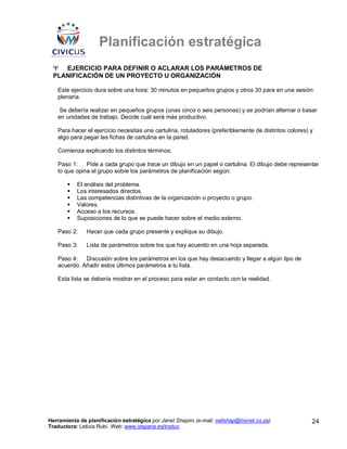 Planificación estratégica
 Ψ EJERCICIO PARA DEFINIR O ACLARAR LOS PARÁMETROS DE
 PLANIFICACIÓN DE UN PROYECTO U ORGANIZACIÓN

   Este ejercicio dura sobre una hora: 30 minutos en pequeños grupos y otros 30 para en una sesión
   plenaria.

   Se debería realizar en pequeños grupos (unas cinco o seis personas) y se podrían alternar o basar
   en unidades de trabajo. Decide cuál será más productivo.

   Para hacer el ejercicio necesitas una cartulina, rotuladores (preferiblemente de distintos colores) y
   algo para pegar las fichas de cartulina en la pared.

   Comienza explicando los distintos términos.

   Paso 1:    Pide a cada grupo que trace un dibujo en un papel o cartulina. El dibujo debe representar
   lo que opina el grupo sobre los parámetros de planificación según:

           El análisis del problema.
           Los interesados directos.
           Las competencias distintivas de la organización o proyecto o grupo.
           Valores.
           Acceso a los recursos.
           Suposiciones de lo que se puede hacer sobre el medio externo.

   Paso 2:     Hacer que cada grupo presente y explique su dibujo.

   Paso 3:     Lista de parámetros sobre los que hay acuerdo en una hoja separada.

   Paso 4:   Discusión sobre los parámetros en los que hay desacuerdo y llegar a algún tipo de
   acuerdo. Añadir estos últimos parámetros a tu lista.

   Esta lista se debería mostrar en el proceso para estar en contacto con la realidad.




Herramienta de planificación estratégica por Janet Shapiro (e-mail: nellshap@hixnet.co.za)             24
Traductora: Leticia Rubí. Web: www.iespana.es/traduc
 