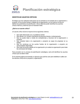 Planificación estratégica

 IDENTIFICAR ASUNTOS CRÍTICOS

 El trabajo que has realizado hasta ahora se ha centrado en el contexto de tu organización o
 proyecto, en los puntos fuertes y débiles de la organización y en el modo en el que se
 definen los parámetros de planificación. Ahora deberías poder identificar los asuntos
 críticos internos y externos que se necesitan tratar.

 ¿Qué es un asunto crítico?

 Un asunto crítico reúne la mayoría de los siguientes criterios:

         Que esté relacionado con un problema central.
         Que afecte a un número importante de personas directa o indirectamente.
         Que se pueda tratar a través de competencias y recursos de la organización o
         proyecto.
         Que necesite tratar si la organización o proyecto es capaz de progresar en su
         trabajo.
         Que se construya en los puntos fuertes de la organización o proyecto y/o
         oportunidades disponibles.
         Que trate los puntos débiles en la organización y/o evalúe la organización para tratar
         las amenazas del trabajo.

 Para proceder con tu proceso de planificación estratégica, sería útil identificar los asuntos
 críticos que se deben tratar.

 En la próxima página encontrarás un ejercicio que podrías usar para establecer cuáles son
 los asuntos críticos de tu proyecto u organización.




Herramienta de planificación estratégica por Janet Shapiro (e-mail: nellshap@hixnet.co.za)        25
Traductora: Leticia Rubí. Web: www.iespana.es/traduc
 