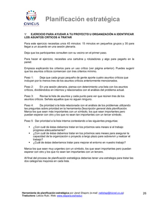 Planificación estratégica

 Ψ   EJERCICIO PARA AYUDAR A TU PROYECTO U ORGANIZACIÓN A IDENTIFICAR
 LOS ASUNTOS CRÍTICOS A TRATAR

 Para este ejercicio necesitas unos 45 minutos: 15 minutos en pequeños grupos y 30 para
 llegar a un acuerdo en una sesión plenaria.

 Deja que los participantes consulten con su vecino en el primer paso.

 Para hacer el ejercicio, necesitas una cartulina y rotuladores y algo para pegarlo en la
 pared.

 Empieza explicando los criterios para un uso crítico (ver página anterior). Puedes sugerir
 que los asuntos críticos comiencen con tres criterios mínimo.

 Paso 1:      Deja que cada grupo pequeño de gente aporte cuatro asuntos críticos que
 incluyan por lo menos tres de los asuntos críticos anteriormente mencionados.

 Paso 2:        En una sesión plenaria, piensa con detenimiento una lista con los asuntos
 críticos, dividiéndolos en internos y relacionados con el análisis del problema actual.

 Paso 3:       Revisa la lista de asuntos y cada punto para ver que reúnen tres de los
 asuntos críticos. Señala aquellos que no siguen ninguno.

 Paso 4:     Da prioridad a la lista relacionada con el análisis de los problemas utilizando
 las preguntas sobre prioridad en la herramienta Descripción general dela planificación.
 Marca los que sean más importantes con un símbolo, los que sean importantes pero
 puedan esperar con otro y los que no sean tan importantes con un tercer símbolo.

 Paso 5: Dar prioridad a la lista interna contestando a las siguientes preguntas:

         ¿Con cuál de éstas debemos tratar en los próximos seis meses si el trabajo
         progresa adecuadamente?
         ¿Con cuál de éstas debemos tratar en los próximos seis meses para asegurar la
         capacidad de la organización o proyecto a largo plazo para sobrevivir y realizar el
         trabajo?
         ¿Cuál de éstas deberíamos tratar para mejorar el entorno en nuestro trabajo?

 Marca los que sean muy urgentes con un símbolo, los que sean importantes pero puedan
 esperar con otro y los que no sean tan importantes con un tercero.

 Al final del proceso de planificación estratégica deberías tener una estrategia para tratar las
 dos categorías mayores en cada lista.




Herramienta de planificación estratégica por Janet Shapiro (e-mail: nellshap@hixnet.co.za)         26
Traductora: Leticia Rubí. Web: www.iespana.es/traduc
 