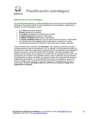 Planificación estratégica

 Definición de un marco estratégico

 Con el trabajo base realizado, ya estás preparado para conocer el proceso de planificación
 estratégica. Esto significa definir el marco estratégico en el que trabaja tu organización o
 proyecto. Un marco estratégico incluye:

         Una visión claramente señalada.
         Valores claramente articulados.
         Una misión articulada en una declaración de misión.
         El objetivo general del proyecto u organización.
         El objetivo inmediato del proyecto u organización.
         Las áreas resultantes clave en el que se quiere centrar el proyecto u organización.
         Un entendimiento de los vacíos entre la organización o proyecto y lo que se
         necesita hacer para lograr los objetivos y las fuerzas que lo ayuden y dificulten.

 Todos estos elementos necesitan estar alineados. Esto significa que deberían encajar y
 complementarse en lugar de contradecirse. Así, por ejemplo, la misión debería encajar con
 los valores y la visión de la organización y debería tratar las necesidades de los interesados
 directos clave que son los futuros beneficiarios del trabajo. Las áreas resultantes clave
 deberían permitir el logro de los objetivos y la contribución al cumplimiento de la visión. Las
 suposiciones que se hacen (ver el apartado anterior sobre la aclaración de los parámetros
 de planificación) se deben considerar con respecto al efecto de la capacidad del proyecto u
 organización para impactar. La consideración de los vacíos y la oposición y apoyo a las
 fuerzas se debería hacer teniendo en cuenta la situación de la organización y lo que se
 quiere lograr. El marco estratégico debe dar coherencia y claridad al trabajo de la
 organización o proyecto.




Herramienta de planificación estratégica por Janet Shapiro (e-mail: nellshap@hixnet.co.za)         27
Traductora: Leticia Rubí. Web: www.iespana.es/traduc
 
