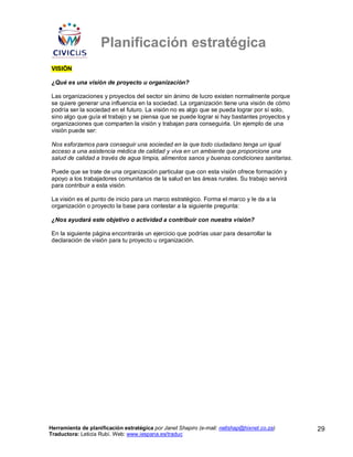Planificación estratégica
VISIÓN

¿Qué es una visión de proyecto u organización?

Las organizaciones y proyectos del sector sin ánimo de lucro existen normalmente porque
se quiere generar una influencia en la sociedad. La organización tiene una visión de cómo
podría ser la sociedad en el futuro. La visión no es algo que se pueda lograr por sí solo,
sino algo que guía el trabajo y se piensa que se puede lograr si hay bastantes proyectos y
organizaciones que comparten la visión y trabajan para conseguirla. Un ejemplo de una
visión puede ser:

Nos esforzamos para conseguir una sociedad en la que todo ciudadano tenga un igual
acceso a una asistencia médica de calidad y viva en un ambiente que proporcione una
salud de calidad a través de agua limpia, alimentos sanos y buenas condiciones sanitarias.

Puede que se trate de una organización particular que con esta visión ofrece formación y
apoyo a los trabajadores comunitarios de la salud en las áreas rurales. Su trabajo servirá
para contribuir a esta visión.

La visión es el punto de inicio para un marco estratégico. Forma el marco y le da a la
organización o proyecto la base para contestar a la siguiente pregunta:

¿Nos ayudará este objetivo o actividad a contribuir con nuestra visión?

En la siguiente página encontrarás un ejercicio que podrías usar para desarrollar la
declaración de visión para tu proyecto u organización.




Herramienta de planificación estratégica por Janet Shapiro (e-mail: nellshap@hixnet.co.za)   29
Traductora: Leticia Rubí. Web: www.iespana.es/traduc
 