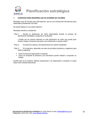 Planificación estratégica
Ψ      EJERCICIO PARA DESARROLLAR UN ACUERDO DE VALORES

Necesitas unos 30 minutos para este ejercicio, que es una continuación del ejercicio para
desarrollar la declaración de visión.

Se puede realizar en una sesión plenaria.

Necesitas cartulina y rotuladores.

 Paso 1:      Escribe la declaración de visión desarrollada durante el proceso de
      planificación estratégica y pregunta en la plenaria:

       ¿Cuáles son los valores implícitos en esta declaración de visión que puede guiar
       nuestro trabajo si tenemos que hacer una contribución a nuestra visión?

 Paso 2:       Enumera los valores y las declaraciones de valores resultantes.

 Paso 3:     En la plenaria, desarrolla una serie de principios (positivos y negativos) para
      saber lo siguiente:

        Cómo funciona la organización o proyecto.
        Cómo se comporta el personal y los voluntarios cuando realizan o proyectan su
        trabajo.

Escribe esto en la cartulina. Debería proporcionar a la organización o proyecto un toque
sobre cómo medirse éticamente.




Herramienta de planificación estratégica por Janet Shapiro (e-mail: nellshap@hixnet.co.za)     32
Traductora: Leticia Rubí. Web: www.iespana.es/traduc
 