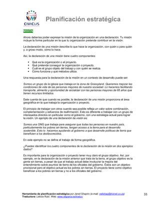 Planificación estratégica
MISIÓN

Ahora deberías poder expresar la misión de la organización en una declaración. Tu misión
incluye la forma particular en la que tu organización pretende contribuir en la visión.

La declaración de una misión describe lo que hace la organización, con quién o para quién
y, a groso modo, cómo lo hace.

Así, la declaración de una misión tiene cuatro componentes:

        Qué es la organización o el proyecto.
        Qué pretende conseguir la organización o proyecto.
        Cuál es el grupo objeto del trabajo y con quién se realiza.
        Cómo funciona y qué métodos utiliza.

Una respuesta para la declaración de la misión en un contexto de desarrollo puede ser:

Somos un grupo de la iglesia que trabaja en la zona de Grassyland. Queremos mejorar las
condiciones de vida de las personas mayores de nuestra sociedad. Lo hacemos facilitando
transporte, alimento y oportunidad de socializar con las personas mayores de 65 años que
tienen recursos limitados.

Date cuenta de que cuando es posible, la declaración de una misión proporciona el área
geográfica en la que trabaja la organización o proyecto.

El principio de trabajar con otros cuando sea posible refleja un valor sobre combinación,
complementación y esfuerzos de reafirmación. Esto es diferente a trabajar con un grupo de
interesados directos en particular como el gobierno, con una estrategia actual para lograr
la visión. Un ejemplo de una declaración de visión es:

Somos una ONG que trabaja para asegurar que todas las personas en nuestro país,
particularmente los pobres sin tierras, tengan acceso a la tierra para el desarrollo
sostenible. Esto lo hacemos ayudando al gobierno a que desarrolle políticas de tierra que
beneficien a los desfavorecidos.

En este ejemplo no se define el trabajo de forma geográfica.

¿Puedes identificar los cuatro componentes de la declaración de la misión en dos ejemplos
dados?

Es importante para la organización o proyecto tener muy claro el grupo objetivo. Así, por
ejemplo, en la declaración de la misión anterior que trata de la tierra, el grupo objetivo es la
gente sin tierras, a pesar de que el trabajo actual debe involucrar la mejora del
entendimiento sobre asuntos de tierra de los oficiales del gobierno. Éstos son un objetivo
provisional pero el objetivo actual es los pobres sin tierras. El proyecto tiene como objetivo
beneficiar a los pobres sin tierras y no a los oficiales del gobierno.




Herramienta de planificación estratégica por Janet Shapiro (e-mail: nellshap@hixnet.co.za)         33
Traductora: Leticia Rubí. Web: www.iespana.es/traduc
 