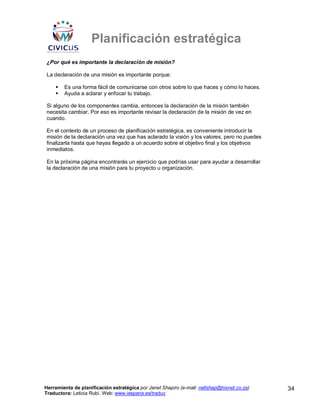 Planificación estratégica
¿Por qué es importante la declaración de misión?

La declaración de una misión es importante porque:

        Es una forma fácil de comunicarse con otros sobre lo que haces y cómo lo haces.
        Ayuda a aclarar y enfocar tu trabajo.

Si alguno de los componentes cambia, entonces la declaración de la misión también
necesita cambiar. Por eso es importante revisar la declaración de la misión de vez en
cuando.

En el contexto de un proceso de planificación estratégica, es conveniente introducir la
misión de la declaración una vez que has aclarado la visión y los valores, pero no puedes
finalizarla hasta que hayas llegado a un acuerdo sobre el objetivo final y los objetivos
inmediatos.

En la próxima página encontrarás un ejercicio que podrías usar para ayudar a desarrollar
la declaración de una misión para tu proyecto u organización.




Herramienta de planificación estratégica por Janet Shapiro (e-mail: nellshap@hixnet.co.za)   34
Traductora: Leticia Rubí. Web: www.iespana.es/traduc
 