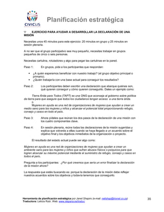 Planificación estratégica
Ψ    EJERCICIO PARA AYUDAR A DESARROLLAR LA DECLARACIÓN DE UNA
MISIÓN

Necesitas unos 45 minutos para este ejercicio: 20 minutos en grupo y 25 minutos en
sesión plenaria.

A no ser que el grupo participativo sea muy pequeño, necesitas trabajar en grupos
pequeños de cinco o seis personas.

Necesitas cartulina, rotuladores y algo para pegar las cartulinas en la pared.

Paso 1:        En grupos, pide a los participantes que respondan:

        ¿A quién esperamos beneficiar con nuestro trabajo? (el grupo objetivo principal o
        primario).
        ¿Quién trabajaría con una base actual para conseguir los resultados?

Paso 2:        Los participantes deben escribir una declaración que abarque quiénes son,
               qué quieren conseguir y cómo quieren conseguirlo. Dales un ejemplo como:

       Tierra Árida para Todos (TAPT) es una ONG que aconseja al gobierno sobre política
de tierra para que asegure que todos los ciudadanos tengan acceso a una tierra árida.
       o
       Mujeres en ayuda es una red de organizaciones de mujeres que ayudan a crear un
medio sano para las mujeres y niños y alcanzar el potencial total proporcionando refugio,
consejo y casos en todo el país.

Paso 3:        Ahora pídeles que reúnan los dos pasos de la declaración de una misión con
               los cuatro componentes clave.

Paso 4:        En sesión plenaria, reúne todas las declaraciones de la misión sugeridas y
               explica que volverás a ellas cuando se haya llegado a un acuerdo sobre el
               objetivo final y los objetivos inmediatos de la organización o proyecto.

       El resultado del estado actual puede ser algo como:

Mujeres en ayuda es una red de organizaciones de mujeres que ayudan a crear un
ambiente sano para las mujeres y niños que sufren abusos físicos o psíquicos para que
logren alcanzar su máximo potencial mediante el suministro de refugio, consejo y casos en
todos el país..

Pregunta a los participantes: ¿Por qué creemos que sería un error finalizar la declaración
de la misión ahora?

La respuesta que estás buscando es: porque la declaración de la misión debe reflejar
nuestros acuerdos sobre los objetivos y todavía tenemos que conseguirlo.




Herramienta de planificación estratégica por Janet Shapiro (e-mail: nellshap@hixnet.co.za)   35
Traductora: Leticia Rubí. Web: www.iespana.es/traduc
 