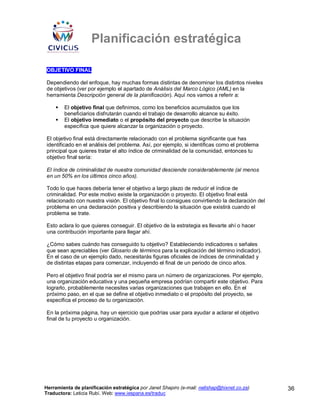 Planificación estratégica

OBJETIVO FINAL

Dependiendo del enfoque, hay muchas formas distintas de denominar los distintos niveles
de objetivos (ver por ejemplo el apartado de Análisis del Marco Lógico (AML) en la
herramienta Descripción general de la planificación). Aquí nos vamos a referir a:

        El objetivo final que definimos, como los beneficios acumulados que los
        beneficiarios disfrutarán cuando el trabajo de desarrollo alcance su éxito.
        El objetivo inmediato o el propósito del proyecto que describe la situación
        específica que quiere alcanzar la organización o proyecto.

El objetivo final está directamente relacionado con el problema significante que has
identificado en el análisis del problema. Así, por ejemplo, si identificas como el problema
principal que quieres tratar el alto índice de criminalidad de la comunidad, entonces tu
objetivo final sería:

El índice de criminalidad de nuestra comunidad desciende considerablemente (al menos
en un 50% en los últimos cinco años).

Todo lo que haces debería tener el objetivo a largo plazo de reducir el índice de
criminalidad. Por este motivo existe la organización o proyecto. El objetivo final está
relacionado con nuestra visión. El objetivo final lo consigues convirtiendo la declaración del
problema en una declaración positiva y describiendo la situación que existirá cuando el
problema se trate.

Esto aclara lo que quieres conseguir. El objetivo de la estrategia es llevarte ahí o hacer
una contribución importante para llegar ahí.

¿Cómo sabes cuándo has conseguido tu objetivo? Estableciendo indicadores o señales
que sean apreciables (ver Glosario de términos para la explicación del término indicador).
En el caso de un ejemplo dado, necesitarás figuras oficiales de índices de criminalidad y
de distintas etapas para comenzar, incluyendo el final de un periodo de cinco años.

Pero el objetivo final podría ser el mismo para un número de organizaciones. Por ejemplo,
una organización educativa y una pequeña empresa podrían compartir este objetivo. Para
lograrlo, probablemente necesites varias organizaciones que trabajen en ello. En el
próximo paso, en el que se define el objetivo inmediato o el propósito del proyecto, se
especifica el proceso de tu organización.

En la próxima página, hay un ejercicio que podrías usar para ayudar a aclarar el objetivo
final de tu proyecto u organización.




Herramienta de planificación estratégica por Janet Shapiro (e-mail: nellshap@hixnet.co.za)       36
Traductora: Leticia Rubí. Web: www.iespana.es/traduc
 