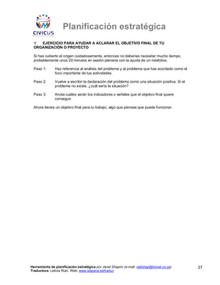 Planificación estratégica
 Ψ  EJERCICIO PARA AYUDAR A ACLARAR EL OBJETIVO FINAL DE TU
 ORGANIZACIÓN O PROYECTO

 Si has cubierto el origen cuidadosamente, entonces no deberías necesitar mucho tiempo,
 probablemente unos 20 minutos en sesión plenaria con la ayuda de un rotafolios.

 Paso 1:       Haz referencia al análisis del problema y al problema que has acordado como el
               foco importante de tus actividades.

 Paso 2:       Vuelve a escribir la declaración del problema como una situación positiva. Si el
               problema no existe, ¿cuál sería la situación?

 Paso 3:       Anota cuáles serán los indicadores o señales que el objetivo final quiere
               conseguir.

 Ahora tienes un objetivo final para tu trabajo, algo que piensas que puede funcionar.




Herramienta de planificación estratégica por Janet Shapiro (e-mail: nellshap@hixnet.co.za)        37
Traductora: Leticia Rubí. Web: www.iespana.es/traduc
 