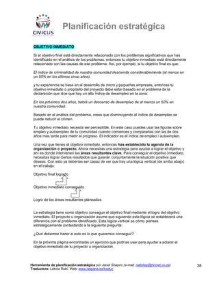 Planificación estratégica

 OBJETIVO INMEDIATO

 Si el objetivo final está directamente relacionado con los problemas significativos que has
 identificado en el análisis de los problemas, entonces tu objetivo inmediato está directamente
 relacionado con las causas de ese problema. Así, por ejemplo, si tu objetivo final es que:

 El índice de criminalidad de nuestra comunidad descienda considerablemente (al menos en
 un 50% en los últimos cinco años).

 y tu experiencia se basa en el desarrollo de micro y pequeñas empresas, entonces tu
 objetivo inmediato o propósito del proyecto debe estar basado en el problema de la
 declaración que dice que hay un alto índice de desempleo en la zona:

 En los próximos dos años, habrá un descenso de desempleo de al menos un 50% en
 nuestra comunidad.

 Basado en el análisis del problema, crees que disminuyendo el índice de desempleo se
 puede reducir el crimen.

 Tu objetivo inmediato necesita ser perceptible. En este caso puedes usar las figuras sobre
 empleo y autoempleo de tu comunidad cuando comiences y compararlas con las de dos
 años más tarde para medir el progreso. El indicador es el índice de empleo / autoempleo.

 Una vez que tienes el objetivo inmediato, entonces has establecido la agenda de la
 organización o proyecto. Ahora necesitas una estrategia para ayudar a lograr el objetivo y
 ahí es donde intervienen las áreas resultantes clave. Para conseguir el objetivo inmediato,
 necesitas lograr ciertos resultados que guiarán conjuntamente la situación positiva que
 deseas. Con esto ya deberías ser capaz de ver que hay una lógica vertical (de arriba abajo)
 en el trabajo:

 Objetivo final logrado


 Objetivo inmediato conseguido


 Logro de las áreas resultantes planeadas


 La estrategia tiene como objetivo conseguir el objetivo final mediante el logro del objetivo
 inmediato. El proyecto u organización asume que siguiendo esta lógica se establecerá una
 diferencia con el problema identificado. Esta lógica vertical es cómo piensas
 estratégicamente contestando a la siguiente pregunta:

 ¿Qué debemos hacer si esto es lo que queremos conseguir?

 En la próxima página encontrarás un ejercicio que podrías usar para ayudar a aclarar el
 objetivo inmediato de tu proyecto u organización.



Herramienta de planificación estratégica por Janet Shapiro (e-mail: nellshap@hixnet.co.za)        38
Traductora: Leticia Rubí. Web: www.iespana.es/traduc
 