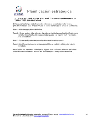 Planificación estratégica
 Ψ   EJERCICIO PARA AYUDAR A ACLARAR LOS OBJETIVOS INMEDIATOS DE
 TU PROYECTO U ORGANIZACIÓN

Si has cubierto el origen cuidadosamente, entonces no necesitarás mucho tiempo,
probablemente solo unos 20 o 30 minutos en sesión plenaria con la ayuda de un rotafolios.

Paso 1: Haz referencia a tu objetivo final.

Paso 2: Mira el análisis del problema y el problema significativo que has identificado como
       contribuidor de la situación indeseable (lo opuesto a tu objetivo final) y como algo
       que puedes tratar.

Paso 3: Convierte el problema significativo en una declaración positiva.

Paso 4: Identifica un indicador o varios que posibiliten la medición del logro del objetivo
       inmediato.

Ahora tienes una trayectoria para lograr tu objetivo final. Añadiendo las áreas resultantes
clave del objetivo inmediato, tendrás una estrategia para conseguir tu objetivo final.




Herramienta de planificación estratégica por Janet Shapiro (e-mail: nellshap@hixnet.co.za)    39
Traductora: Leticia Rubí. Web: www.iespana.es/traduc
 