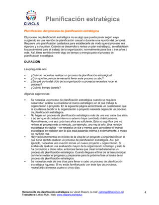 Planificación estratégica
 Planificación del proceso de planificación estratégica

 El proceso de planificación estratégica no es algo que pueda pasar según vaya
 surgiendo en una reunión de planificación casual o durante una reunión del personal.
 Requiere una planificación cuidadosa para establecerla de modo que el proceso sea
 riguroso y exhaustivo. Cuando se desarrolla o revisa un plan estratégico, se establecen
 los parámetros para el trabajo de la organización, normalmente para dos o tres años o
 más. Así, tiene sentido invertir algo de tiempo y energía para el proceso de
 planificación estratégica.

 DURACIÓN

 Las preguntas son:

       ¿Cuándo necesitas realizar un proceso de planificación estratégica?
       ¿Con qué frecuencia se necesita llevar este proceso a cabo?
       ¿En qué punto del ciclo de la organización o proyecto necesitas hacer el
       proceso?
       ¿Cuánto tiempo duraría?

 Algunas sugerencias:

       Se necesita un proceso de planificación estratégica cuando se requiere
       desarrollar, aclarar o consolidar el marco estratégico en el que trabaja tu
       organización o proyecto. En la siguiente página encontrarás un cuestionario que
       te ayudará a decidir si tu organización o proyecto necesita organizar un proceso
       de planificación estratégica.
       No hagas un proceso de planificación estratégica más de una vez cada dos años
       a no ser que el contexto interno o externo haya cambiado drásticamente.
       Normalmente, una vez cada tres años es suficiente. Esto no significa que no
       revises el proceso más a menudo, por ejemplo, una vez al año. Una revisión
       estratégica es rápida —se necesita un día o menos para considerar el marco
       estratégico en relación con lo que está pasando interna o externamente, a modo
       de revisión real.
       Hay varios momentos en el ciclo de la vida de un proyecto u organización en el
       que tiene sentido realizar un proceso de planificación estratégica. Así, por
       ejemplo, necesitas uno cuando inicias un nuevo proyecto u organización. Si
       acabas de realizar una evaluación mayor de la organización o trabajo, y esto te
       ha conducido a otros retos, entonces tienes que crear inmediatamente un
       proceso de planificación estratégica. Cuando llegues al final de la fase principal,
       conviene revisar el progreso y prepararse para la próxima fase a través de un
       proceso de planificación estratégica.
       Se necesitan más de tres días para llevar a cabo un proceso de planificación
       estratégica riguroso. Si no estás familiarizado con este tipo de procesos,
       necesitarás al menos cuatro o cinco días.




Herramienta de planificación estratégica por Janet Shapiro (e-mail: nellshap@hixnet.co.za)   4
Traductora: Leticia Rubí. Web: www.iespana.es/traduc
 