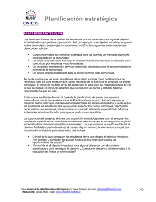 Planificación estratégica

 ÁREAS RESULTANTES CLAVE

 Las áreas resultantes clave definen los resultados que se necesitan para lograr el objetivo
 inmediato de un proyecto u organización. Así, por ejemplo, si el objetivo inmediato es que el
 índice de empleo o autoempleo incremente en un 50%, las siguientes áreas resultantes
 clave deben solicitar:

         Cursos informales para enseñar destrezas para las que hay un mercado altamente
         especializado en la comunidad.
         Un fondo renovable para financiar el establecimiento de empresas establecido en la
         comunidad por empresas micro financiadas.
         Un desarrollo empresarial / servicio de consejo disponible para el sector empresarial
         informal de la comunidad.
         Un centro empresarial creado para el sector informal de la comunidad.

 Te darás cuenta que las áreas resultantes clave están escritas como declaraciones de
 resultado. Esto es para enfatizar que, como resultado de lo que hace el proyecto, se puede
 conseguir. El proyecto no debe llevar los cursos por sí solo, pero se responsabilizará de ver
 lo que se realiza. El proyecto garantiza que se realicen los cursos y debería hacerse
 responsable de que así sea.

 Estas áreas resultantes forman la base de la planificación de acción que necesita
 desarrollarse (ver la herramienta sobre la Planificación de acción). Así, por ejemplo, el
 proyecto puede pedir que una escuela técnica ofrezca los cursos apropiados y ayude a que
 los profesores se actualicen para que puedan enseñar los cursos informales. El proyecto
 debe realizar una encuesta para encontrar un mercado altamente especializado. Muchas
 actividades estarán enfocadas para que se produzca un resultado.

 La suposición del proyecto (esto es una suposición metodológica) es que, si se logran los
 resultados especificados como áreas resultantes clave, entonces se conseguiría el objetivo
 inmediato de incrementar el empleo y autoempleo. La suposición es que esto contribuirá al
 objetivo final del proyecto de reducir el crimen. Hay un número de elementos y etapas que
 necesitarán controlarse para saber esto, que incluye:

         Control de lo que consiguen los resultados clave que dirigen el objetivo inmediato.
         Por ejemplo, ¿aumentan los puntos fuertes de las empresas locales las
         oportunidades de empleo?
          Control de si el objetivo inmediato hace alguna diferencia con el problema
         identificado o para conseguir el objetivo. ¿Conduce el descenso del desempleo a la
         reducción del índice de criminalidad?




Herramienta de planificación estratégica por Janet Shapiro (e-mail: nellshap@hixnet.co.za)       40
Traductora: Leticia Rubí. Web: www.iespana.es/traduc
 