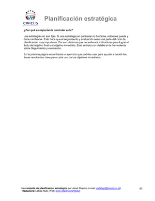 Planificación estratégica
 ¿Por qué es importante controlar esto?

 Las estrategias no son fijas. Si una estrategia en particular no funciona, entonces puede y
 debe cambiarse. Esto hace que el seguimiento y evaluación sean una parte del ciclo de
 planificación muy importante. Por eso decimos que necesitamos indicadores para lograr el
 éxito del objetivo final y el objetivo inmediato. Esto se trata con detalle en la herramienta
 sobre Seguimiento y evaluación.

 En la próxima página encontrarás un ejercicio que podrías usar para ayudar a decidir las
 áreas resultantes clave para cada uno de tus objetivos inmediatos.




Herramienta de planificación estratégica por Janet Shapiro (e-mail: nellshap@hixnet.co.za)       41
Traductora: Leticia Rubí. Web: www.iespana.es/traduc
 