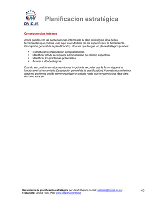 Planificación estratégica

 Consecuencias internas

 Ahora puedes ver las consecuencias internas de tu plan estratégico. Una de las
 herramientas que podrías usar aquí es el Análisis de los espacios (ver la herramienta
 Descripción general de la planificación). Una vez que tengas un plan estratégico puedes:

         Estructurar la organización apropiadamente.
         Identificar dónde se requiere administración de cambio específica.
         Identificar los problemas potenciales.
         Aclarar a dónde dirigirse.

 Cuando se consideran estos asuntos es importante recordar que la forma sigue a la
 función (ver la herramienta Descripción general de la planificación). Con esto nos referimos
 a que no podemos decidir cómo organizar un trabajo hasta que tengamos una idea clara
 de cómo va a ser.




Herramienta de planificación estratégica por Janet Shapiro (e-mail: nellshap@hixnet.co.za)      43
Traductora: Leticia Rubí. Web: www.iespana.es/traduc
 