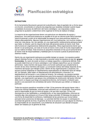 Planificación estratégica

 ESTRUCTURA

 En la herramienta Descripción general de la planificación, bajo el apartado de La forma sigue
 a la función, encontrarás un conjunto de preguntas que necesitas contestar cuando hayas
 completado el proceso de definición del marco estratégico. Las respuestas a estas
 preguntas te ayudarán a determinar cómo organizar la forma de realizar el trabajo.

 La mayoría de las organizaciones tienen una estructura con elementos de equipo y
 jerárquicos. Una estructura jerárquica es aquélla en la que se informa quién tiene autoridad
 sobre el personal y quién es el responsable de asegurar que otras personas realicen su
 trabajo adecuadamente. Algunas organizaciones son muy jerárquicas, con muchos niveles, y
 otras son más planas. Así, por ejemplo, en una organización medianamente jerárquica tiene
 que haber un director, pero la mayoría del resto del personal estaría al mismo nivel. Esto
 solo funciona en organizaciones relativamente pequeñas. Otras organizaciones tienen que
 decidir no ser jerárquicas, con todo el mundo al mismo nivel y todo el mundo responsable de
 que se realice el trabajo. Esto funciona en pequeñas empresas en las que el personal tiene
 el mismo nivel de responsabilidad y habilidad pero no funciona cuando el personal está a
 distintos niveles.

 Dentro de una organización jerárquica es posible trabajar en equipo. Los equipos pueden
 adquirir distintas formas. Lo más importante a recordar sobre los equipos es que son grupos
 funcionales. Su razón de existir es tener un trabajo específico y claramente definido. Esto
 se puede determinar por el marco estratégico o por trabajos específicos que se necesiten
 administrar. Cada miembro del equipo tiene una función particular que complementa la
 función de los otros miembros del equipo. La conclusión exitosa del trabajo depende de los
 miembros del equipo que trabajan juntos. Dentro de las organizaciones o proyectos, los
 equipos podrían adaptarse en departamentos especializados en diferentes tipos de trabajo.
 Así, por ejemplo, debe haber un departamento de administración y finanzas o un
 departamento de formación o una unidad de fomento. Sin embargo, los equipos también
 podrían tener en cuenta las especializaciones para forma equipos multidisciplinarios. Así, por
 ejemplo, una organización que apoye a los contratistas de construcción del sector informal
 debe reunir un equipo que tenga una experiencia técnica, de formación y licitación para
 ayudar a una asociación de contratistas del sector informal para que oferten un trabajo en
 particular.

 Todos los equipos operativos necesitan un líder. Si las personas del equipo tienen más o
 menos las mismas habilidades, entonces será suficiente con un coordinador. Esa persona
 será la responsable de que se reúna el equipo y de que todo vaya bien. Si hay una
 discrepancia en las habilidades y, probablemente, en las responsabilidades, entonces se
 necesita algo más jerárquico en el que el líder tenga autoridad. El liderazgo de equipo es
 una forma de desarrollar la confianza y habilidades de las personas que nunca habían
 pensado tomar posiciones de liderazgo. La autoridad del líder de equipo no sobrepasa la
 autoridad del gerente de línea. El gerente de línea es la persona a la que alguien le informa y
 es responsable de sus actuaciones. Los problemas de actuación que afectan al equipo
 deben ser tratados por el gerente de línea.




Herramienta de planificación estratégica por Janet Shapiro (e-mail: nellshap@hixnet.co.za)         44
Traductora: Leticia Rubí. Web: www.iespana.es/traduc
 