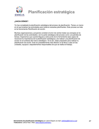 Planificación estratégica

¿HACIA DÓNDE?

Ya has completado la planificación estratégica del proceso de planificación. Tienes un marco
en el que localizar las actividades pero todavía necesitas planificarlas. Este proceso se trata
en la herramienta Planificación de acción.

Muchas organizaciones y proyectos cometen el error de centrar todas sus energías en la
planificación de las actividades; ven la parte estratégica del proceso como una pérdida de
tiempo. Esperamos que cuando llegues a este punto de la herramienta seas capaz de
reconocer la importancia de la planificación estratégica y de realizar una planificación de
acción en el contexto del marco estratégico. Si es así, estas preparado para realizar tu
planificación de acción. Esto es probablemente más efectivo si se lleva a cabo en las
unidades, equipos o departamentos responsables de que se realice el trabajo.




Herramienta de planificación estratégica por Janet Shapiro (e-mail: nellshap@hixnet.co.za)        47
Traductora: Leticia Rubí. Web: www.iespana.es/traduc
 