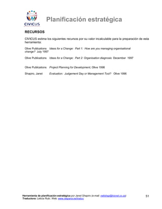 Planificación estratégica
 RECURSOS
 CIVICUS estima los siguientes recursos por su valor incalculable para la preparación de esta
 herramienta:

 Olive Publications Ideas for a Change: Part 1: How are you managing organisational
 change? July 1997

 Olive Publications    Ideas for a Change: Part 2: Organisation diagnosis December 1997


 Olive Publications    Project Planning for Development, Olive 1998

 Shapiro, Janet        Evaluation: Judgement Day or Management Tool? Olive 1996




Herramienta de planificación estratégica por Janet Shapiro (e-mail: nellshap@hixnet.co.za)   51
Traductora: Leticia Rubí. Web: www.iespana.es/traduc
 