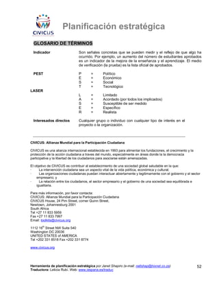 Planificación estratégica
  GLOSARIO DE TÉRMINOS
  Indicador                     Son señales concretas que se pueden medir y el reflejo de que algo ha
                                ocurrido. Por ejemplo, un aumento del número de estudiantes aprobados
                                es un indicador de la mejora de la enseñanza y el aprendizaje. El medio
                                de verificación (la prueba) es la lista oficial de aprobados.

  PEST                          P       =       Político
                                E       =       Económico
                                S       =       Social
                                T       =       Tecnológico
LASER
                                L       =       Limitado
                                A       =       Acordado (por todos los implicados)
                                S       =       Susceptible de ser medido
                                E       =       Específico
                                R       =       Realista

  Interesados directos          Cualquier grupo o individuo con cualquier tipo de interés en el
                                proyecto o la organización.



CIVICUS: Allianza Mundial para la Participación Ciudadana

CIVICUS es una alianza internacional establecida en 1993 para alimentar los fundaciones, el crecimiento y la
protección de la acción ciudadana a traves del mundo, especialmente en áreas donde la la democracia
participativa y la libertad de los ciudadanos para asociarse están amenazadas.

El objetivo de CIVICUS es contribuir al establecimiento de una sociedad global saludable en la que:
·     La intervención ciudadana sea un aspecto vital de la vida política, económica y cultural;
·     Las organizaciones ciudadanas puedan interactuar abiertamente y legitimamente con el gobienro y el sector
    empresario; y
·     La relación entre los ciudadanos, el sector empresario y el gobierno de una sociedad sea equilibrada e
    igualitaria.

Para más información, por favor contacta:
CIVICUS: Allianza Mundial para la Participación Ciudadana
CIVICUS House, 24 Pim Street, corner Quinn Street,
Newtown, Johannesburg 2001
South Africa
Tel +27 11 833 5959
Fax +27 11 833 7997
Email: toolkits@civicus.org
        th
1112 16 Street NW Suite 540
Washington DC 20036
UNITED STATES of AMERICA
Tel +202 331 8518 Fax +202 331 8774

www.civicus.org




Herramienta de planificación estratégica por Janet Shapiro (e-mail: nellshap@hixnet.co.za)                     52
Traductora: Leticia Rubí. Web: www.iespana.es/traduc
 