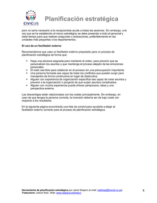 Planificación estratégica
pero no sería necesario si la recepcionista acude a todas las sesiones. Sin embargo, una
vez que se ha establecido el marco estratégico se debe presentar a todo el personal y
darle tiempo para que realicen preguntas o aclaraciones, preferiblemente en las
unidades más pequeñas o los departamentos.

El uso de un facilitador externo

Recomendamos que uses un facilitador externo preparado para un proceso de
planificación estratégica de forma que:

       Haya una persona asignada para mantener el orden, para prevenir que se
       personalicen los asuntos y que mantenga el proceso alejado de las emociones
       personales.
       El resto sea libre para colaborar en el proceso sin una preocupación importante.
       Una persona formada sea capaz de tratar los conflictos que puedan surgir para
       manejarlos de forma constructiva en lugar de destructiva.
       Alguien con experiencia de organización específica sea capaz de crear asuntos y
       prevenir a la organización o proyecto de que surjan asuntos complicados.
       Alguien con mucha experiencia puede ofrecer perspicacia, ideas y una
       perspectiva externa.

Las desventajas están relacionadas con los costes principalmente. Sin embargo, en
caso de que tengas la persona correcta, la inversión debería ser de bajo coste con
respecto a los resultados.

En la siguiente página encontrarás una lista de control para ayudarte a elegir al
facilitador externo correcto para el proceso de planificación estratégica.




Herramienta de planificación estratégica por Janet Shapiro (e-mail: nellshap@hixnet.co.za)   8
Traductora: Leticia Rubí. Web: www.iespana.es/traduc
 