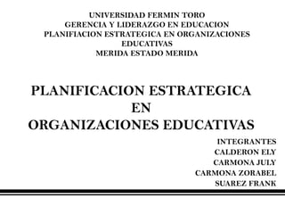 UNIVERSIDAD FERMIN TORO
     GERENCIA Y LIDERAZGO EN EDUCACION
 PLANIFIACION ESTRATEGICA EN ORGANIZACIONES
                 EDUCATIVAS
            MERIDA ESTADO MERIDA



PLANIFICACION ESTRATEGICA
            EN
ORGANIZACIONES EDUCATIVAS
                                   INTEGRANTES
                                  CALDERON ELY
                                  CARMONA JULY
                               CARMONA ZORABEL
                                  SUAREZ FRANK
 