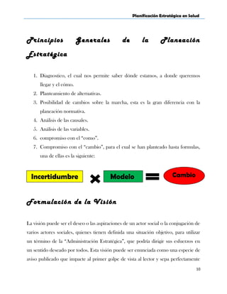 Planificación Estratégica en Salud
Principios Generales de la Planeación
Estratégica
1. Diagnostico, el cual nos permite saber dónde estamos, a donde queremos
llegar y el cómo.
2. Planteamiento de alternativas.
3. Posibilidad de cambios sobre la marcha, esta es la gran diferencia con la
planeación normativa.
4. Análisis de las causales.
5. Análisis de las variables.
6. compromiso con el “como”.
7. Compromiso con el “cambio”, para el cual se han planteado hasta formulas,
una de ellas es la siguiente:
Formulación de la Visión
La visión puede ser el deseo o las aspiraciones de un actor social o la conjugación de
varios actores sociales, quienes tienen definida una situación objetivo, para utilizar
un término de la “Administración Estratégica”, que podría dirigir sus esfuerzos en
un sentido deseado por todos. Esta visión puede ser enunciada como una especie de
aviso publicado que impacte al primer golpe de vista al lector y sepa perfectamente
10
CambioIncertidumbre Modelo
 