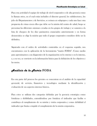 Planificación Estratégica en Salud
Para esta actividad el equipo de trabajo de nivel corporativo o de alta gerencia como
lo llaman otros, en el cual están incluidos el director general, los subdirectores, los
jefes de Departamentos y de Servicios, se reúnen en subgrupos y cada uno hace una
propuesta de cómo creen ellos que debe ser la misión del centro de salud, luego se
presentan las diferentes misiones creadas en los grupos de trabajo y se someten a la
lista de chequeo de los diez parámetros enunciados anteriormente y en forma
democrática se elige la misión que todo el grupo corporativo considere debe ser la
definitiva.
Siguiendo con el orden de actividades contenidas en el esquema seguido, nos
encontramos con la aplicación de la herramienta “matriz FODA”. Como medio
para aproximarnos a un diagnostico de la organización en lo externo y en lo interno,
y, a su vez, se convierte en la información básica para la definición de los objetivos y
las metas.
Análisis de la Matriz FODA
En esta parte del proceso los gerentes se concentran en el análisis de la capacidad
gerencial, de servicio, financiero y tecnológico mediante la identificación y
evaluación de sus aspectos internos básicos.
Para estos se utilizan dos categorías definidas por la gerencia estratégica como
fortalezas y debilidades, entendiéndose por fortaleza el indicador que facilite o
contribuya al cumplimiento de su misión y visión corporativa y como debilidad el
indicador que limita o impide el cumplimiento de la misión corporativa.
12
 