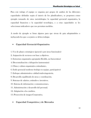 Planificación Estratégica en Salud
Para este trabajo el equipo se organiza por grupos de análisis de las diferentes
capacidades definidas según el interés de los planificadores, se proponen como
ejemplo tomando de otras metodologías: la capacidad gerencial organizativa, la
capacidad financiera y la capacidad tecnológica, y a estas capacidades se les
seleccionan indicadores que nos permitan medirlas.
A modo de ejemplo se listan algunos para que sirvan de guía adoptándolos o
incluyendo los que a su juicio se deben trabajar.
• Capacidad Gerencial-Organizativa
1. Uso de planes estratégicos (general y por áreas funcionales)
2. Asignación de recursos con base a objetivos.
3. Estructura organizativa apropiada (flexible, no burocrática)
4. Descentralización y delegación (autonomías)
5. Clima y cultura organizativa estimulantes.
6. Estilo gerencial moderno (trabajo en equipo, participativo)
7. Enfoque administrativo: calidad total-reingeniería.
8. Desarrollo equilibrado de áreas y coordinación.
9. Sistemas de salarios, estímulos e inventivos.
10. Sistema de información y comunicaciones.
11. Administración y desarrollo del personal.
12. Adaptación a los cambios.
13. Proyección de imagen Corporativa.
• Capacidad Competitiva y de Mercados
13
 