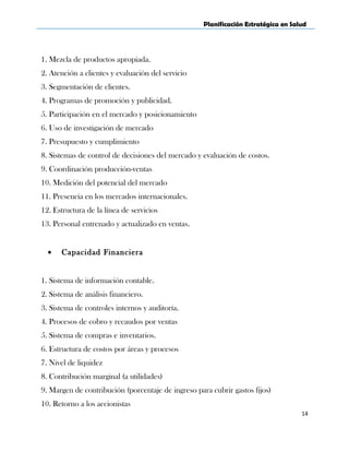 Planificación Estratégica en Salud
1. Mezcla de productos apropiada.
2. Atención a clientes y evaluación del servicio
3. Segmentación de clientes.
4. Programas de promoción y publicidad.
5. Participación en el mercado y posicionamiento
6. Uso de investigación de mercado
7. Presupuesto y cumplimiento
8. Sistemas de control de decisiones del mercado y evaluación de costos.
9. Coordinación producción-ventas
10. Medición del potencial del mercado
11. Presencia en los mercados internacionales.
12. Estructura de la línea de servicios
13. Personal entrenado y actualizado en ventas.
• Capacidad Financiera
1. Sistema de información contable.
2. Sistema de análisis financiero.
3. Sistema de controles internos y auditoría.
4. Procesos de cobro y recaudos por ventas
5. Sistema de compras e inventarios.
6. Estructura de costos por áreas y procesos
7. Nivel de liquidez
8. Contribución marginal (a utilidades)
9. Margen de contribución (porcentaje de ingreso para cubrir gastos fijos)
10. Retorno a los accionistas
14
 