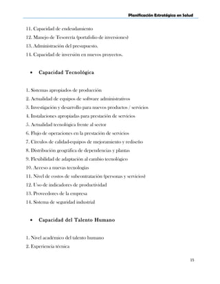 Planificación Estratégica en Salud
11. Capacidad de endeudamiento
12. Manejo de Tesorería (portafolio de inversiones)
13. Administración del presupuesto.
14. Capacidad de inversión en nuevos proyectos.
• Capacidad Tecnológica
1. Sistemas apropiados de producción
2. Actualidad de equipos de software administrativos
3. Investigación y desarrollo para nuevos productos / servicios
4. Instalaciones apropiadas para prestación de servicios
5. Actualidad tecnológica frente al sector
6. Flujo de operaciones en la prestación de servicios
7. Círculos de calidad-equipos de mejoramiento y rediseño
8. Distribución geográfica de dependencias y plantas
9. Flexibilidad de adaptación al cambio tecnológico
10. Acceso a nuevas tecnologías
11. Nivel de costos de subcontratación (personas y servicios)
12. Uso de indicadores de productividad
13. Proveedores de la empresa
14. Sistema de seguridad industrial
• Capacidad del Talento Humano
1. Nivel académico del talento humano
2. Experiencia técnica
15
 