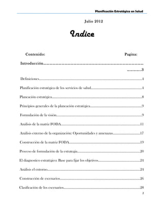 Planificación Estratégica en Salud
Julio 2012
Indice
Contenido: Pagina:
Introducción………………………………………………………………………………………
…………..3
Definiciones…………………………………………………………………………………………………..4
Planificación estratégica de los servicios de salud………………………………………………..4
Planeación estratégica………………………………………………………………………………………8
Principios generales de la planeación estratégica…………………………………………………9
Formulación de la visión………………………………………………………………………………….9
Análisis de la matriz FODA……………………………………………………………………………11
Análisis externo de la organización: Oportunidades y amenazas…………………………17
Construcción de la matriz FODA……………………………………………………………………19
Proceso de formulación de la estrategia……………………………………………………………20
El diagnostico estratégico: Base para fijar los objetivos…………………………………….…24
Análisis el entorno…………………………………………………………………………………………24
Construcción de escenarios…………………………………………………………………………….26
Clasificación de los escenarios…………………………………………………………………………28
2
 