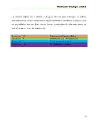 Planificación Estratégica en Salud
La premisa implica en el análisis FODA, es que un plan estratégico se elabora
considerando de manera simultánea e interrelacionada el entorno de la empresa con
sus capacidades internas. Para esto se buscan cuatro tipos de relaciones entre los
indicadores externos y los internos así:
Relaciones FO Fortaleza con Oportunidades
Relaciones DO Debilidades con Oportunidades
Relaciones FA Fortaleza con Amenazas
Relaciones DA Debilidad con Amenazas
20
 