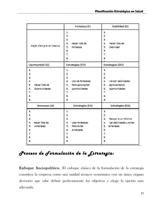 Planificación Estratégica en Salud
Proceso de Formulación de la Estrategia:
Enfoque Sociopolítico. El enfoque clásico de la formulación de la estrategia
considera la empresa como una unidad técnico- económico con un único órgano
decisorio que sabe definir perfectamente los objetivos y elegir la opción más
adecuada.
21
 