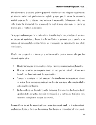Planificación Estratégica en Salud
Por el contrario el análisis político parte del principio de que ninguna organización
ni sistema social está perfectamente reglado y que; por lo tanto, la estructura
orgánica no puede en ningún caso, asegurar la ordenación del conjunto, sino tan
solo limitar la libertad de los actores, de la cual siempre disponen, en mayor o
menor grado, con fines estratégicos.
Se apoya en el concepto de la racionalidad limitada. Según este principio, el hombre
es incapaz de optimizar y busca la solución lógica, la primera que responde a su
criterio de racionalidad, sustituyéndose así el concepto de optimización por el de
satisfacción.
Desde esta perspectiva, la estrategia y su formulación quedan enmarcadas por los
siguientes principios:
• El actor raramente tiene objetivos claros, y menos aun proyectos coherentes.
• El actor es activo, su comportamiento no está predeterminado, si bien esta
limitado por la estructura de la organización.
• Aunque la conducta no está siempre relacionada con unos objetivos claros,
no quiere decir que no sea racional, puede estar vinculada a las oportunidades
y al contexto que la crea.
• En la conducta de los actores cabe distinguir dos aspectos: La búsqueda de
oportunidades dirigida a mejorar su situación, y la defensa de la misma para
mantener y ampliar su margen de libertad.
La consideración de las organizaciones como sistemas de poder y la existencia de
coaliciones dentro y fuera de la empresa, han llevado a conceptuar el proceso de
22
 