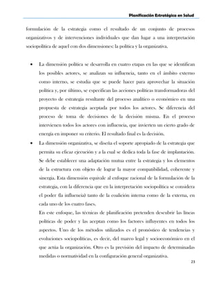 Planificación Estratégica en Salud
formulación de la estrategia como el resultado de un conjunto de procesos
organizativos y de intervenciones individuales que dan lugar a una interpretación
sociopolítica de aquel con dos dimensiones: la política y la organizativa.
• La dimensión política se desarrolla en cuatro etapas en las que se identifican
los posibles actores, se analizan su influencia, tanto en el ámbito externo
como interno, se estudia que se puede hacer para aprovechar la situación
política y, por último, se especifican las acciones políticas transformadoras del
proyecto de estrategia resultante del proceso analítico o económico en una
propuesta de estrategia aceptada por todos los actores. Se diferencia del
proceso de toma de decisiones de la decisión misma. En el proceso
intervienen todos los actores con influencia, que invierten un cierto grado de
energía en imponer su criterio. El resultado final es la decisión.
• La dimensión organizativa, se diseña el soporte apropiado de la estrategia que
permita su eficaz ejecución y a la cual se dedica toda la fase de implantación.
Se debe establecer una adaptación mutua entre la estrategia y los elementos
de la estructura con objeto de lograr la mayor compatibilidad, coherente y
sinergia. Esta dimensión equivale al enfoque racional de la formulación de la
estrategia, con la diferencia que en la interpretación sociopolítica se considera
el poder (la influencia) tanto de la coalición interna como de la externa, en
cada uno de los cuatro fases.
En este enfoque, las técnicas de planificación pretenden descubrir las líneas
políticas de poder y las aceptan como los factores influyentes en todos los
aspectos. Uno de los métodos utilizados es el pronóstico de tendencias y
evoluciones sociopolíticas, es decir, del marco legal y socioeconómico en el
que actúa la organización. Otro es la previsión del impacto de determinadas
medidas o normatividad en la configuración general organizativa.
23
 