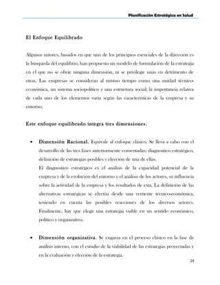 Planificación Estratégica en Salud
El Enfoque Equilibrado
Algunos autores, basados en que uno de los principios esenciales de la dirección es
la búsqueda del equilibrio, han propuesto un modelo de formulación de la estrategia
en el que no se obvie ninguna dimensión, ni se privilegie unas en detrimento de
otras. Las empresas se consideran al mismo tiempo como una unidad técnico-
económica, un sistema sociopolítico y una estructura social; la importancia relativa
de cada uno de los elementos varía según las características de la empresa y su
entorno.
Este enfoque equilibrado integra tres dimensiones.
• Dimensión Racional. Equivale al enfoque clásico. Se lleva a cabo con el
desarrollo de las tres fases anteriormente comentadas: diagnostico estratégico,
definición de estrategias posibles y elección de una de ellas.
El diagnostico estratégico es el análisis de la capacidad potencial de la
empresa y de la evolución del entorno y el análisis de los actores, su influencia
sobre la actividad de la empresa y los resultados de esta. La definición de las
alternativas estratégicas se efectúa desde una vertiente técnico-económica,
teniendo en cuenta las posibles reacciones de los diversos actores.
Finalmente, hay que elegir una estrategia viable en un sentido económico,
político y organizativo.
• Dimensión organizativa. Se engarza en el proceso clásico en la fase de
análisis interno, con el estudio de la viabilidad de las estrategias proyectadas y
en la evaluación y elección de la estrategia.
24
 