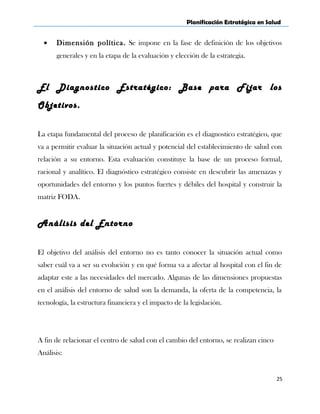 Planificación Estratégica en Salud
• Dimensión política. Se impone en la fase de definición de los objetivos
generales y en la etapa de la evaluación y elección de la estrategia.
El Diagnostico Estratégico: Base para Fijar los
Objetivos.
La etapa fundamental del proceso de planificación es el diagnostico estratégico, que
va a permitir evaluar la situación actual y potencial del establecimiento de salud con
relación a su entorno. Esta evaluación constituye la base de un proceso formal,
racional y analítico. El diagnóstico estratégico consiste en descubrir las amenazas y
oportunidades del entorno y los puntos fuertes y débiles del hospital y construir la
matriz FODA.
Análisis del Entorno
El objetivo del análisis del entorno no es tanto conocer la situación actual como
saber cuál va a ser su evolución y en qué forma va a afectar al hospital con el fin de
adaptar este a las necesidades del mercado. Algunas de las dimensiones propuestas
en el análisis del entorno de salud son la demanda, la oferta de la competencia, la
tecnología, la estructura financiera y el impacto de la legislación.
A fin de relacionar el centro de salud con el cambio del entorno, se realizan cinco
Análisis:
25
 